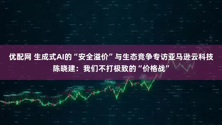 优配网 生成式AI的“安全溢价”与生态竞争专访亚马逊云科技陈晓建：我们不打极致的“价格战”