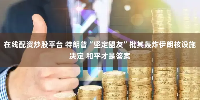 在线配资炒股平台 特朗普“坚定盟友”批其轰炸伊朗核设施决定 和平才是答案