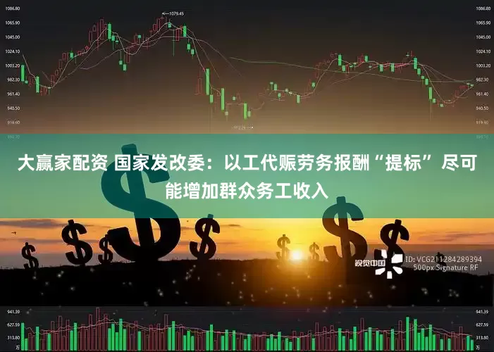 大赢家配资 国家发改委：以工代赈劳务报酬“提标” 尽可能增加群众务工收入