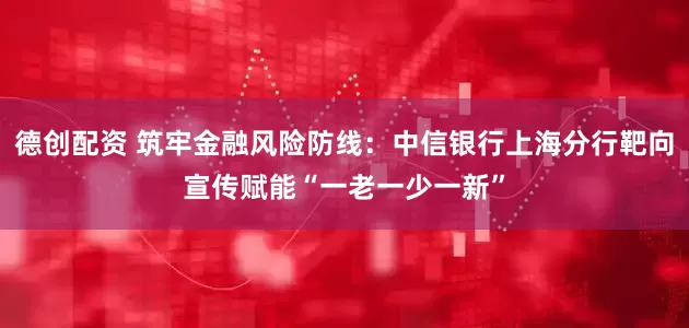 德创配资 筑牢金融风险防线：中信银行上海分行靶向宣传赋能“一老一少一新”