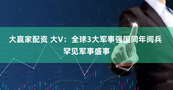 大赢家配资 大V：全球3大军事强国同年阅兵 罕见军事盛事