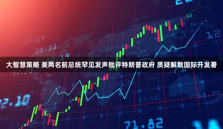 大智慧策略 美两名前总统罕见发声批评特朗普政府 质疑解散国际开发署