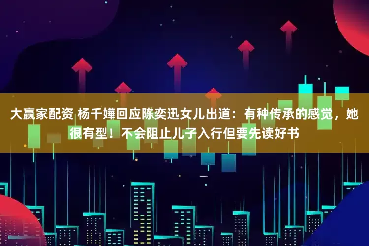 大赢家配资 杨千嬅回应陈奕迅女儿出道：有种传承的感觉，她很有型！不会阻止儿子入行但要先读好书