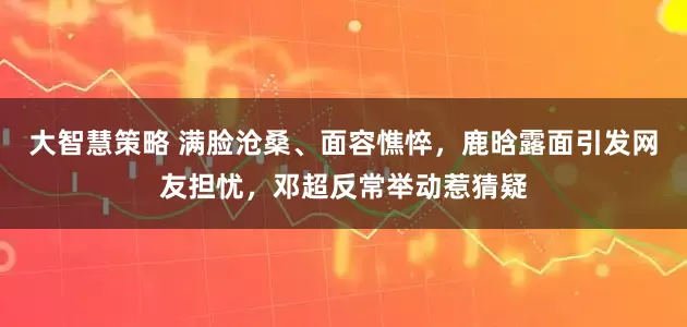 大智慧策略 满脸沧桑、面容憔悴，鹿晗露面引发网友担忧，邓超反常举动惹猜疑