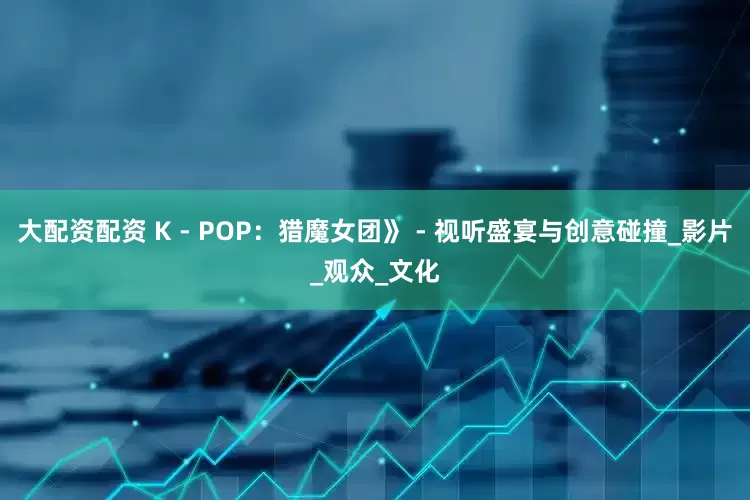 大配资配资 K - POP：猎魔女团》 - 视听盛宴与创意碰撞_影片_观众_文化