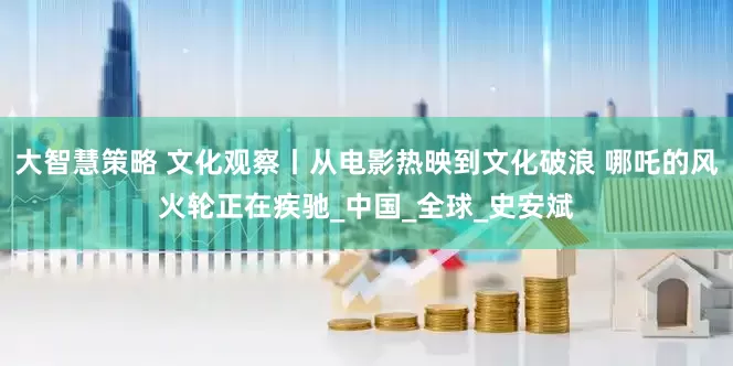 大智慧策略 文化观察丨从电影热映到文化破浪 哪吒的风火轮正在疾驰_中国_全球_史安斌