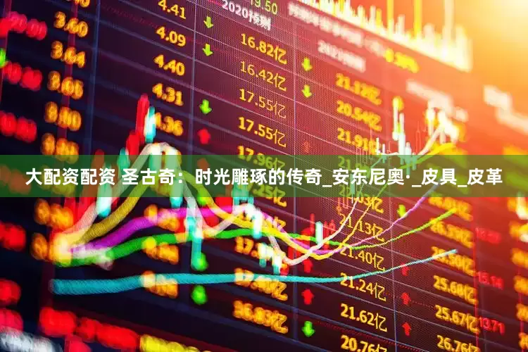 大配资配资 圣古奇：时光雕琢的传奇_安东尼奥·_皮具_皮革