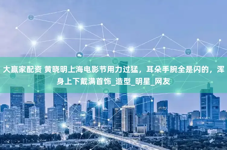 大赢家配资 黄晓明上海电影节用力过猛，耳朵手腕全是闪的，浑身上下戴满首饰_造型_明星_网友