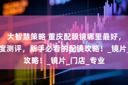 大智慧策略 重庆配眼镜哪里最好，5大渠道深度测评，新手必看的配镜攻略！_镜片_门店_专业