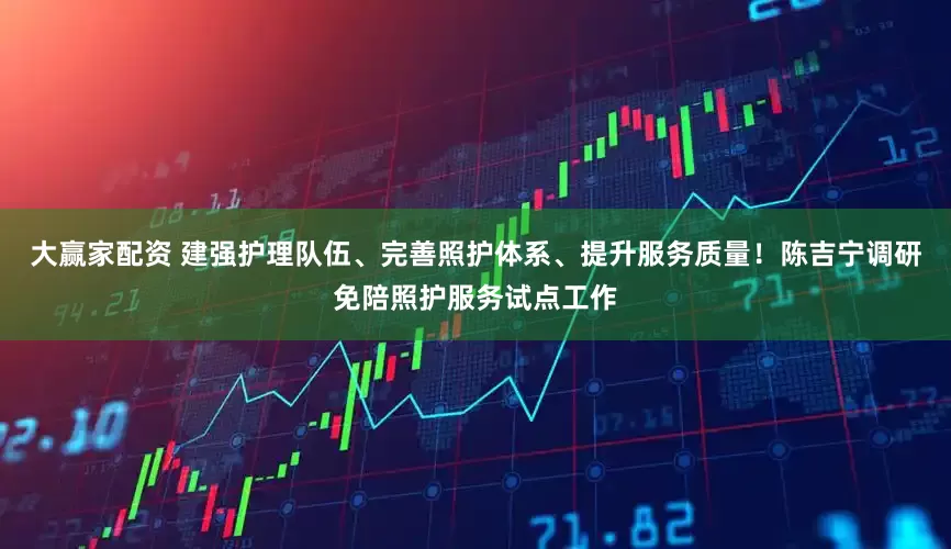 大赢家配资 建强护理队伍、完善照护体系、提升服务质量！陈吉宁调研免陪照护服务试点工作