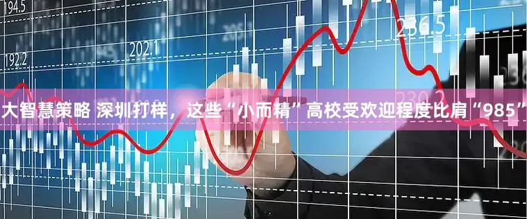 大智慧策略 深圳打样，这些“小而精”高校受欢迎程度比肩“985”