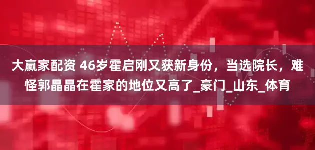 大赢家配资 46岁霍启刚又获新身份，当选院长，难怪郭晶晶在霍家的地位又高了_豪门_山东_体育