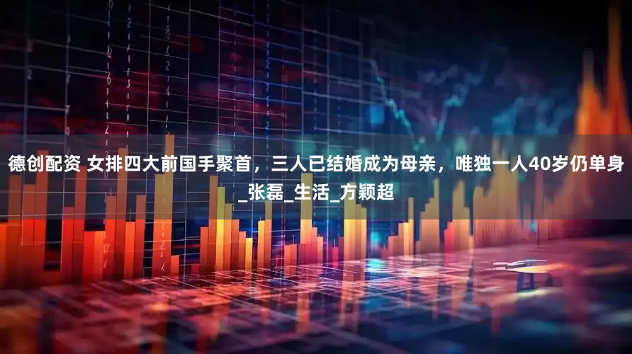 德创配资 女排四大前国手聚首，三人已结婚成为母亲，唯独一人40岁仍单身_张磊_生活_方颖超