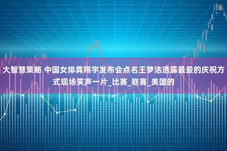 大智慧策略 中国女排龚翔宇发布会点名王梦洁透露最爱的庆祝方式现场笑声一片_比赛_联赛_美国的
