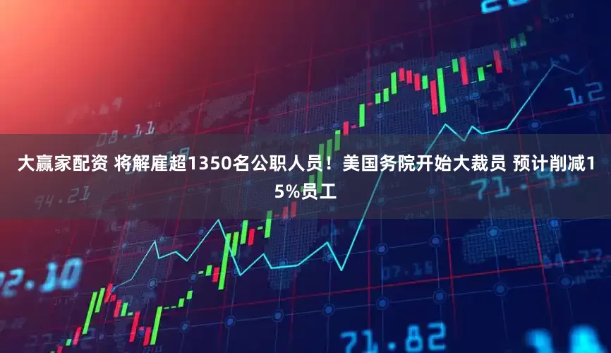 大赢家配资 将解雇超1350名公职人员！美国务院开始大裁员 预计削减15%员工
