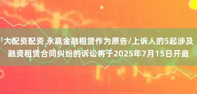 大配资配资 永赢金融租赁作为原告/上诉人的5起涉及融资租赁合同纠纷的诉讼将于2025年7月15日开庭