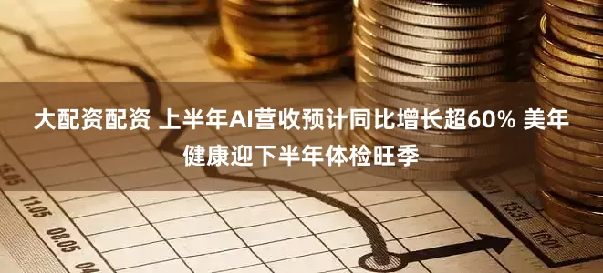 大配资配资 上半年AI营收预计同比增长超60% 美年健康迎下半年体检旺季