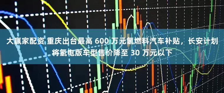 大赢家配资 重庆出台最高 600 万元氢燃料汽车补贴，长安计划将氢电版车型售价降至 30 万元以下