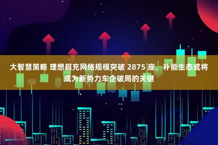 大智慧策略 理想超充网络规模突破 2875 座，补能生态或将成为新势力车企破局的关键