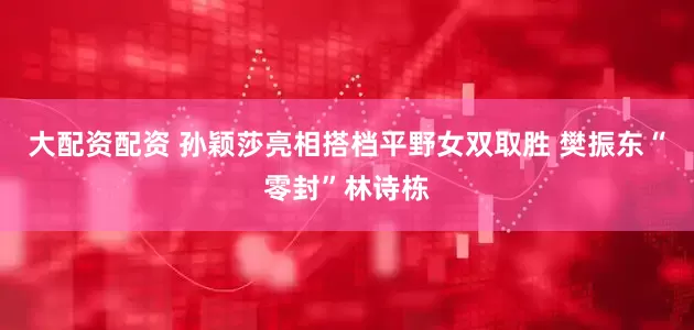 大配资配资 孙颖莎亮相搭档平野女双取胜 樊振东“零封”林诗栋
