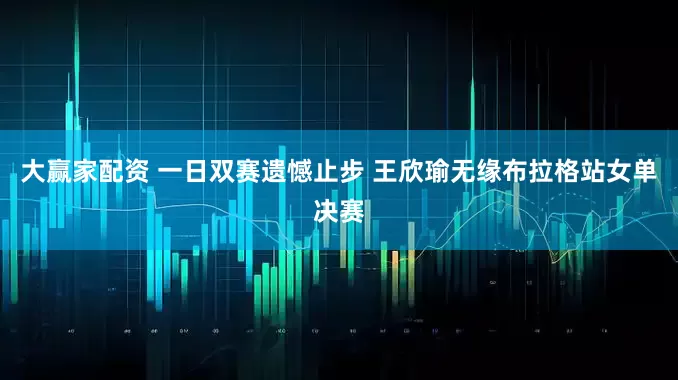 大赢家配资 一日双赛遗憾止步 王欣瑜无缘布拉格站女单决赛
