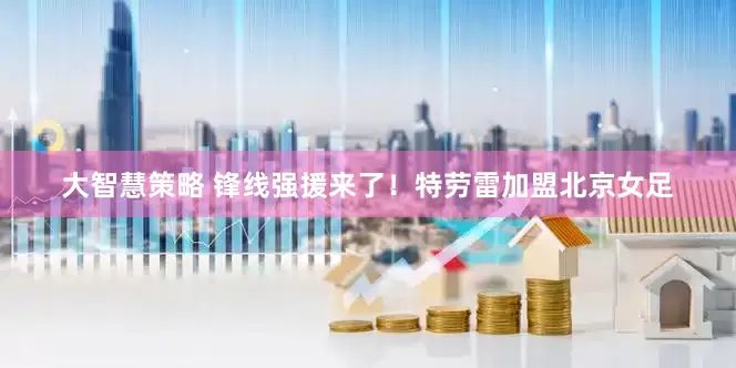 大智慧策略 锋线强援来了！特劳雷加盟北京女足