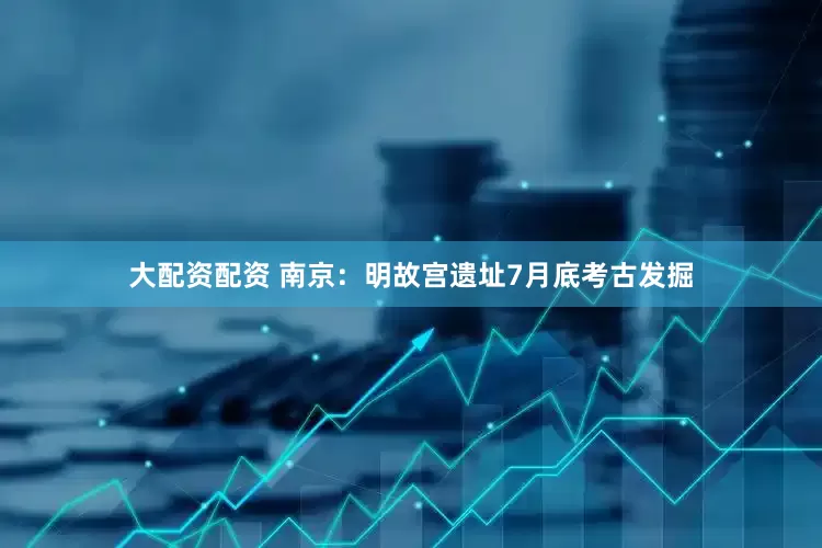 大配资配资 南京：明故宫遗址7月底考古发掘