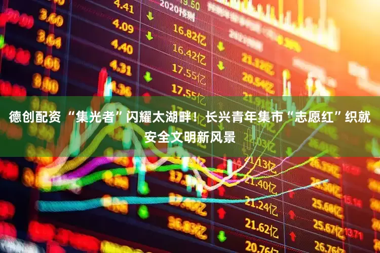 德创配资 “集光者”闪耀太湖畔！长兴青年集市“志愿红”织就安全文明新风景