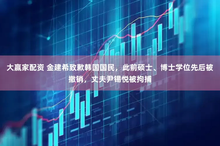 大赢家配资 金建希致歉韩国国民，此前硕士、博士学位先后被撤销，丈夫尹锡悦被拘捕