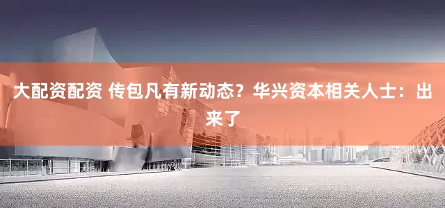 大配资配资 传包凡有新动态？华兴资本相关人士：出来了