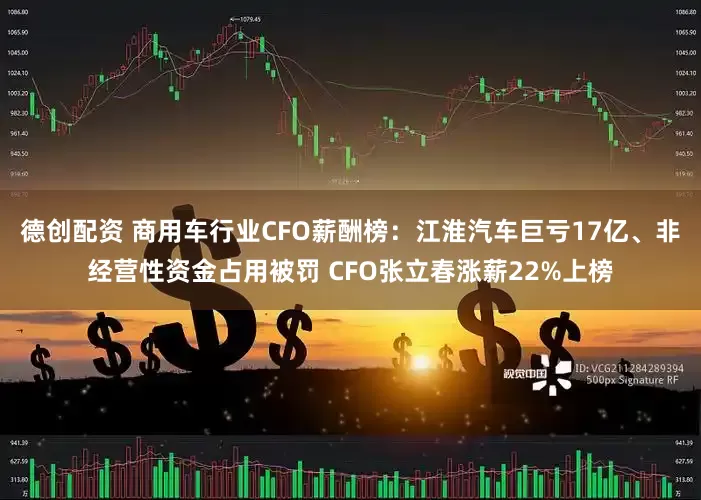 德创配资 商用车行业CFO薪酬榜：江淮汽车巨亏17亿、非经营性资金占用被罚 CFO张立春涨薪22%上榜