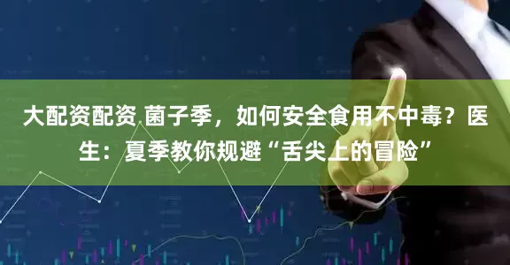 大配资配资 菌子季，如何安全食用不中毒？医生：夏季教你规避“舌尖上的冒险”