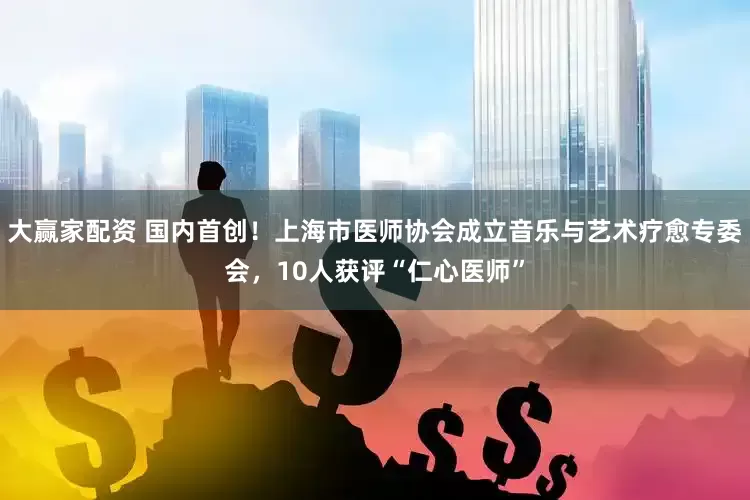 大赢家配资 国内首创！上海市医师协会成立音乐与艺术疗愈专委会，10人获评“仁心医师”