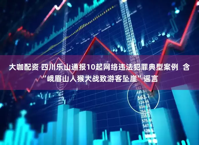 大咖配资 四川乐山通报10起网络违法犯罪典型案例  含“峨眉山人猴大战致游客坠崖”谣言