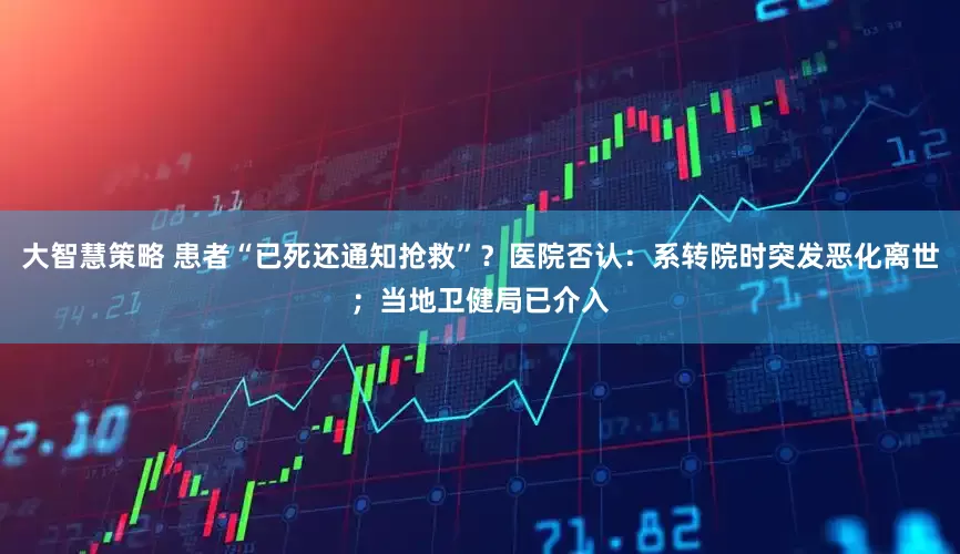 大智慧策略 患者“已死还通知抢救”？医院否认：系转院时突发恶化离世；当地卫健局已介入