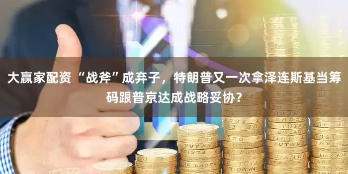 大赢家配资 “战斧”成弃子，特朗普又一次拿泽连斯基当筹码跟普京达成战略妥协？