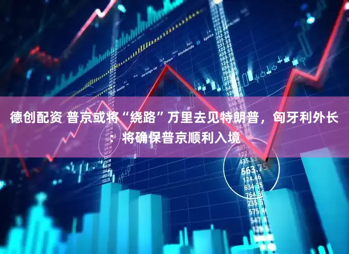 德创配资 普京或将“绕路”万里去见特朗普，匈牙利外长：将确保普京顺利入境