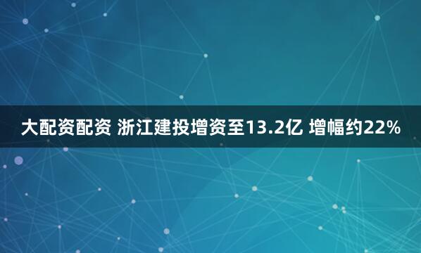 大配资配资 浙江建投增资至13.2亿 增幅约22%