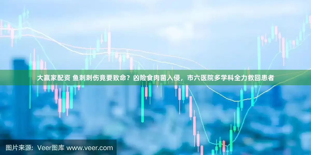 大赢家配资 鱼刺刺伤竟要致命？凶险食肉菌入侵，市六医院多学科全力救回患者