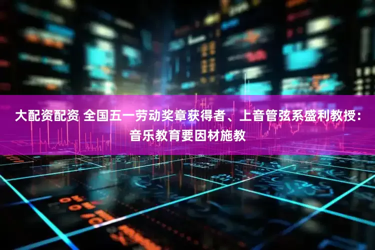 大配资配资 全国五一劳动奖章获得者、上音管弦系盛利教授：音乐教育要因材施教