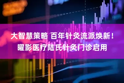 大智慧策略 百年针灸流派焕新！曜影医疗陆氏针灸门诊启用