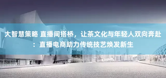 大智慧策略 直播间搭桥，让茶文化与年轻人双向奔赴：直播电商助力传统技艺焕发新生