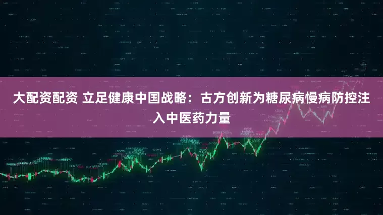 大配资配资 立足健康中国战略：古方创新为糖尿病慢病防控注入中医药力量