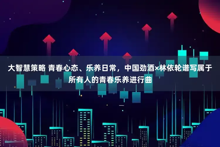 大智慧策略 青春心态、乐养日常,中国劲酒×林依轮谱写属于所有人的青春乐养进行曲