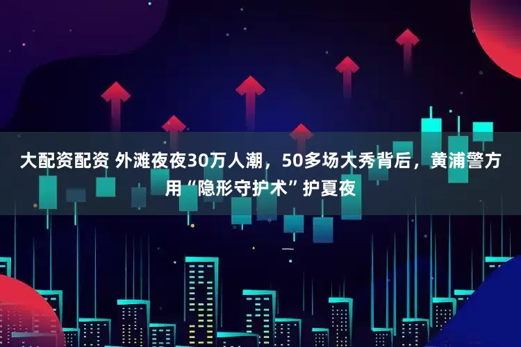 大配资配资 外滩夜夜30万人潮，50多场大秀背后，黄浦警方用“隐形守护术”护夏夜